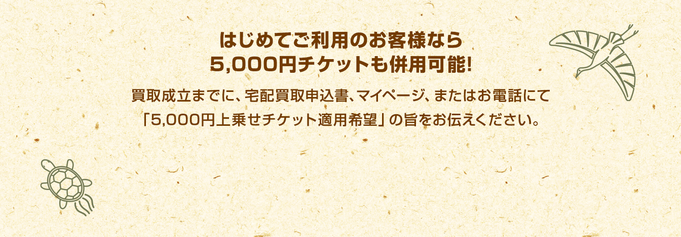 はじめてご利用のお客様なら5,000円チケットも併用可能!買取成立までに、宅配買取申込書、マイページ、またはお電話にて「5,000円上乗せチケット適用希望」の旨をお伝えください。　5,000円上乗せチケット詳細