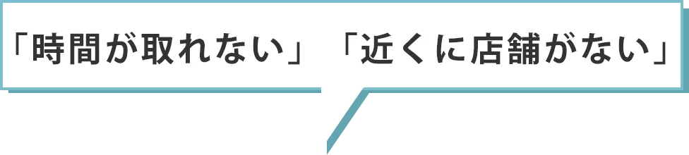 「時間が取れない」「近くに店舗がない」