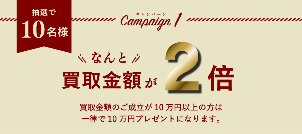 抽選で10名様　Campaign1　なんと買取金額が2倍買取金額のご成立が10万円以上の方は一律で10万円プレゼントになります。